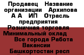 Продавец › Название организации ­ Архипова А.А., ИП › Отрасль предприятия ­ Розничная торговля › Минимальный оклад ­ 6 000 - Все города Работа » Вакансии   . Башкортостан респ.,Баймакский р-н